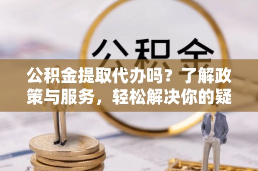 壶关公积金提取代办吗？了解政策与服务，轻松解决你的疑问