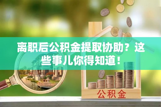 壶关离职后公积金提取协助？这些事儿你得知道！