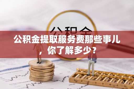 壶关公积金提取服务费那些事儿，你了解多少？