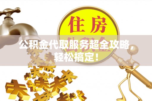 壶关公积金代取服务超全攻略，轻松搞定！