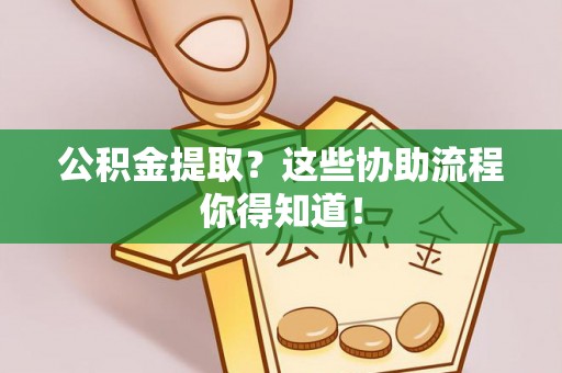 壶关公积金提取？这些协助流程你得知道！