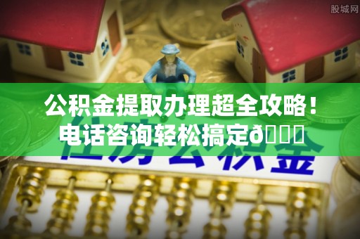 壶关公积金提取办理超全攻略！电话咨询轻松搞定😎