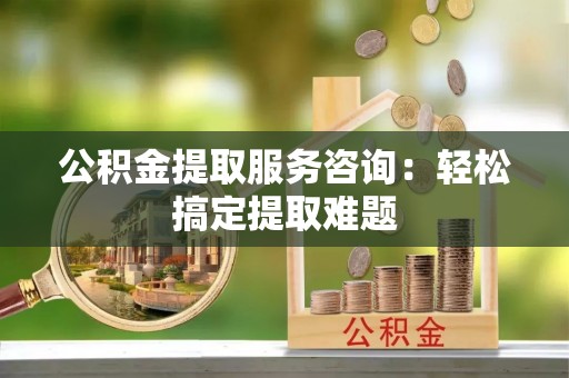 壶关公积金提取服务咨询：轻松搞定提取难题