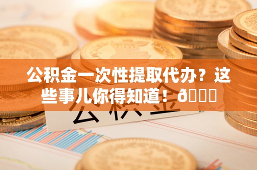 壶关公积金一次性提取代办？这些事儿你得知道！😎