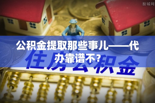 壶关公积金提取那些事儿——代办靠谱不？