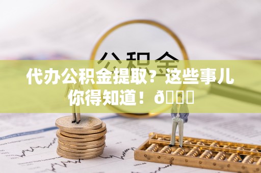 壶关代办公积金提取？这些事儿你得知道！😎
