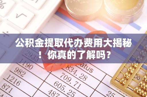 壶关公积金提取代办费用大揭秘！你真的了解吗？