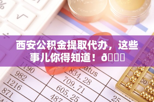 壶关西安公积金提取代办，这些事儿你得知道！😎