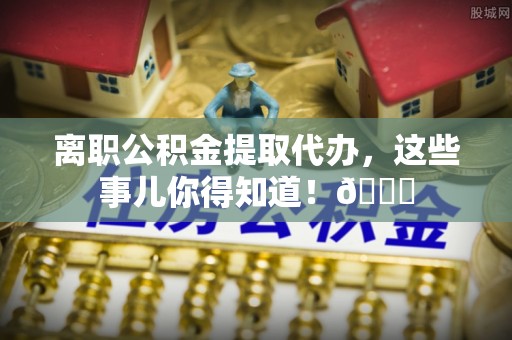 壶关离职公积金提取代办，这些事儿你得知道！😎