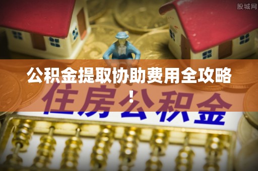 壶关公积金提取协助费用全攻略！