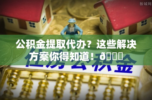 壶关公积金提取代办？这些解决方案你得知道！😎