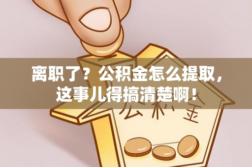 壶关离职了？公积金怎么提取，这事儿得搞清楚啊！