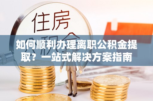 壶关如何顺利办理离职公积金提取？一站式解决方案指南