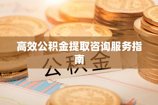 壶关高效公积金提取咨询服务指南